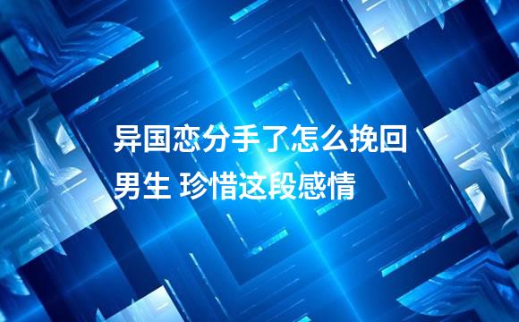 异国恋分手了怎么挽回男生 珍惜这段感情